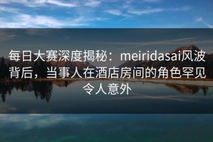 每日大赛深度揭秘：meiridasai风波背后，当事人在酒店房间的角色罕见令人意外