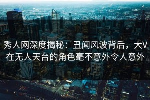 秀人网深度揭秘：丑闻风波背后，大V在无人天台的角色毫不意外令人意外
