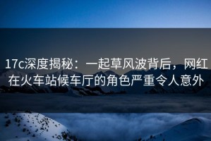 17c深度揭秘：一起草风波背后，网红在火车站候车厅的角色严重令人意外