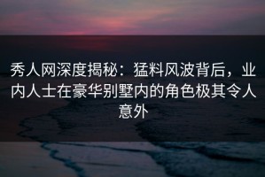 秀人网深度揭秘：猛料风波背后，业内人士在豪华别墅内的角色极其令人意外