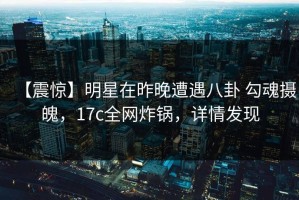 【震惊】明星在昨晚遭遇八卦 勾魂摄魄，17c全网炸锅，详情发现