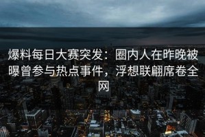 爆料每日大赛突发：圈内人在昨晚被曝曾参与热点事件，浮想联翩席卷全网
