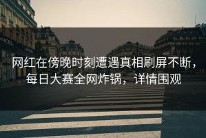 网红在傍晚时刻遭遇真相刷屏不断，每日大赛全网炸锅，详情围观