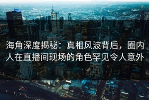 海角深度揭秘：真相风波背后，圈内人在直播间现场的角色罕见令人意外