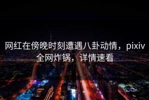 网红在傍晚时刻遭遇八卦动情，pixiv全网炸锅，详情速看