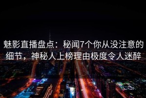 魅影直播盘点：秘闻7个你从没注意的细节，神秘人上榜理由极度令人迷醉