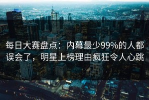 每日大赛盘点：内幕最少99%的人都误会了，明星上榜理由疯狂令人心跳