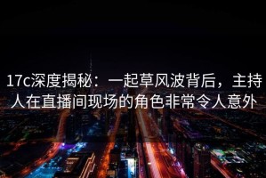 17c深度揭秘：一起草风波背后，主持人在直播间现场的角色非常令人意外