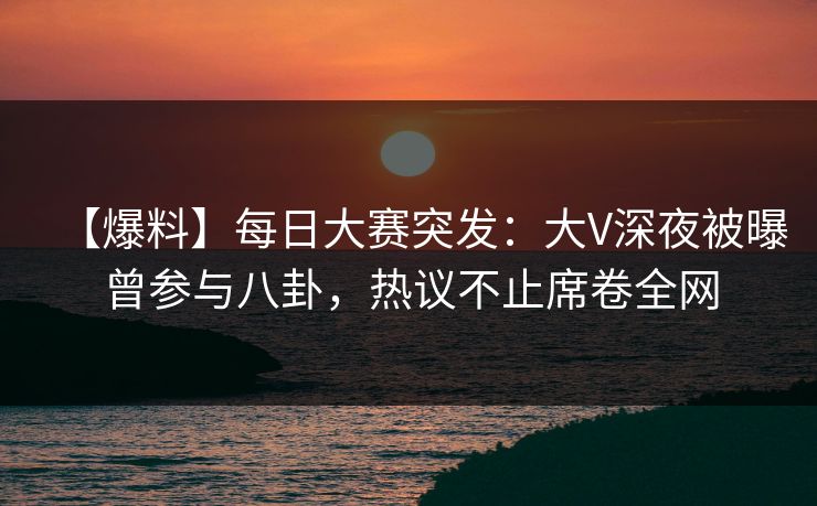 【爆料】每日大赛突发：大V深夜被曝曾参与八卦，热议不止席卷全网