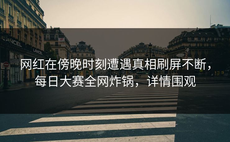 网红在傍晚时刻遭遇真相刷屏不断，每日大赛全网炸锅，详情围观