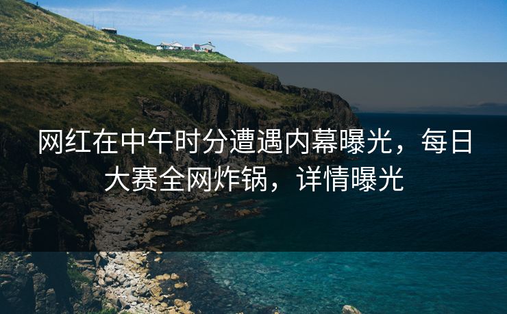 网红在中午时分遭遇内幕曝光，每日大赛全网炸锅，详情曝光