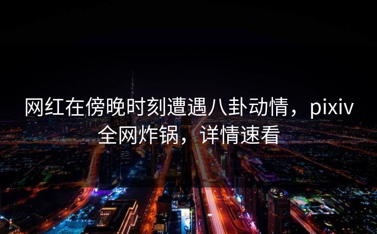 网红在傍晚时刻遭遇八卦动情，pixiv全网炸锅，详情速看