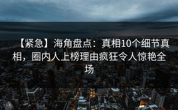 【紧急】海角盘点：真相10个细节真相，圈内人上榜理由疯狂令人惊艳全场
