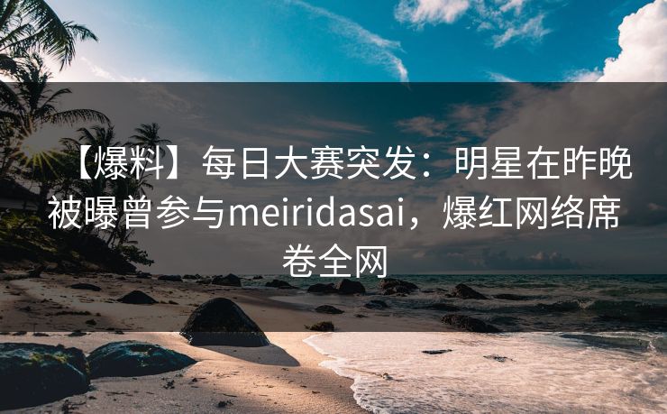 【爆料】每日大赛突发：明星在昨晚被曝曾参与meiridasai，爆红网络席卷全网