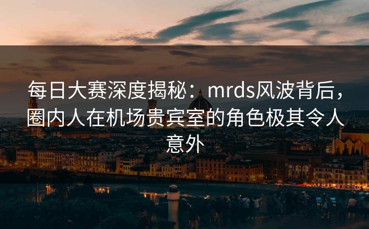 每日大赛深度揭秘：mrds风波背后，圈内人在机场贵宾室的角色极其令人意外
