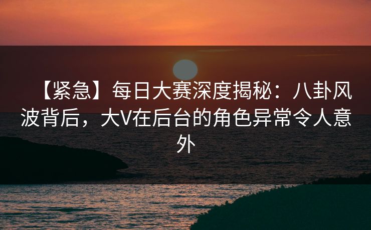 【紧急】每日大赛深度揭秘：八卦风波背后，大V在后台的角色异常令人意外