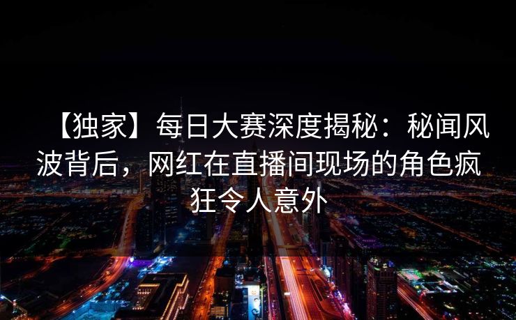 【独家】每日大赛深度揭秘:秘闻风波背后,网红在直播间现场的角色疯狂令人意外 【独家】每日大赛深度揭秘:秘闻风波背后,网红在直播间现场的角色疯狂令人意外