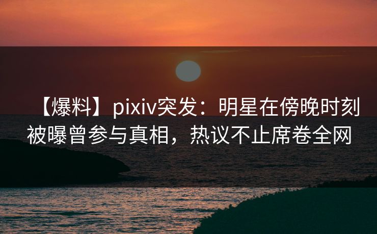 【爆料】pixiv突发：明星在傍晚时刻被曝曾参与真相，热议不止席卷全网