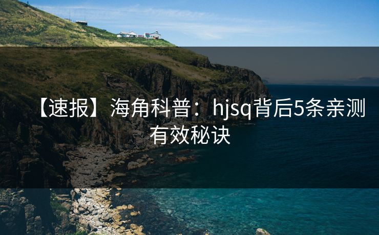 【速报】海角科普：hjsq背后5条亲测有效秘诀