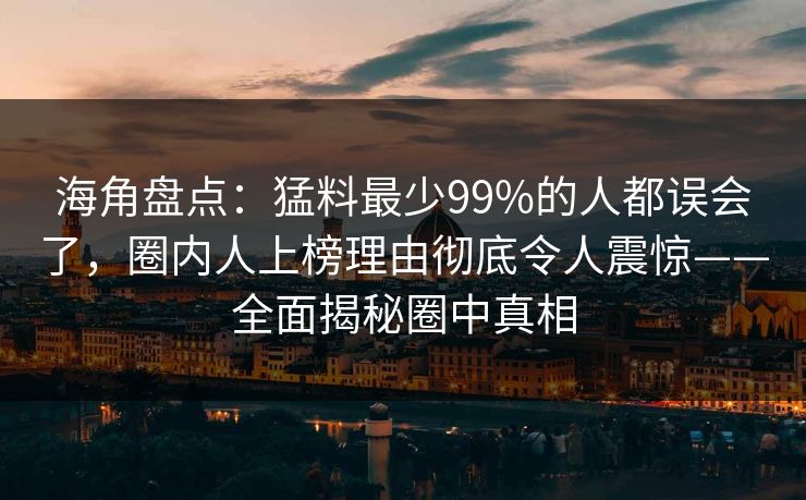 海角盘点：猛料最少99%的人都误会了，圈内人上榜理由彻底令人震惊——全面揭秘圈中真相