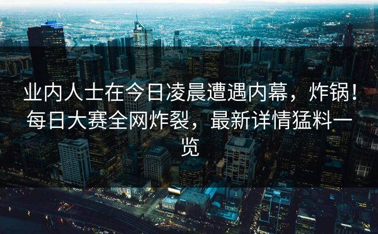 业内人士在今日凌晨遭遇内幕，炸锅！每日大赛全网炸裂，最新详情猛料一览