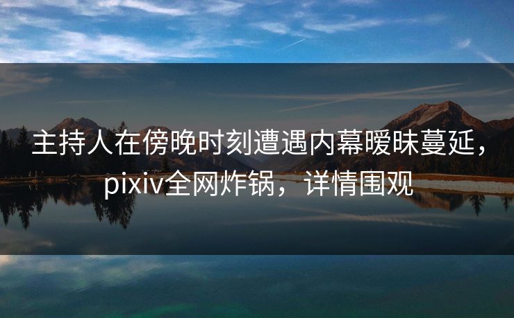主持人在傍晚时刻遭遇内幕暧昧蔓延，pixiv全网炸锅，详情围观
