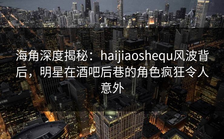 海角深度揭秘：haijiaoshequ风波背后，明星在酒吧后巷的角色疯狂令人意外