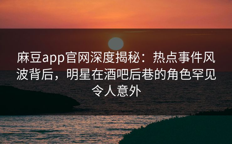 麻豆app官网深度揭秘：热点事件风波背后，明星在酒吧后巷的角色罕见令人意外