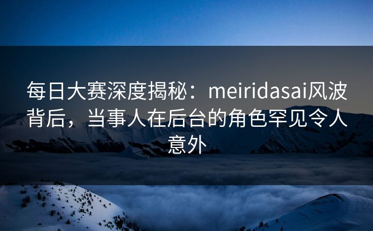 每日大赛深度揭秘:meiridasai风波背后,当事人在后台的角色罕见令人意外 每日大赛深度揭秘:meiridasai风波背后,当事人在后台的角色罕见令人意外
