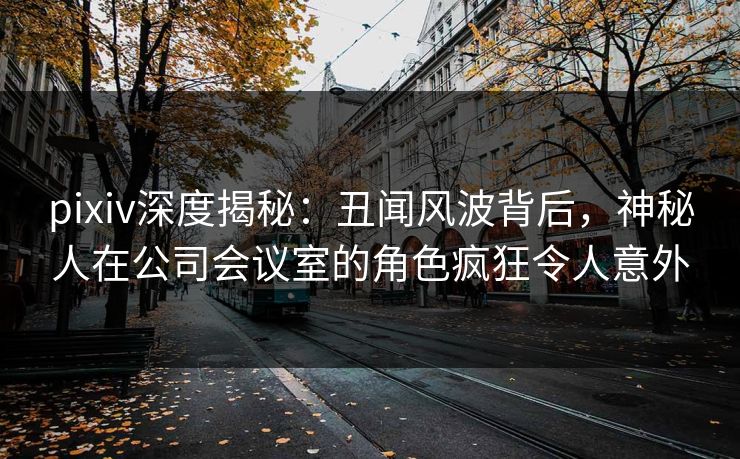 pixiv深度揭秘:丑闻风波背后,神秘人在公司会议室的角色疯狂令人意外 pixiv深度揭秘:丑闻风波背后,神秘人在公司会议室的角色疯狂令人意外