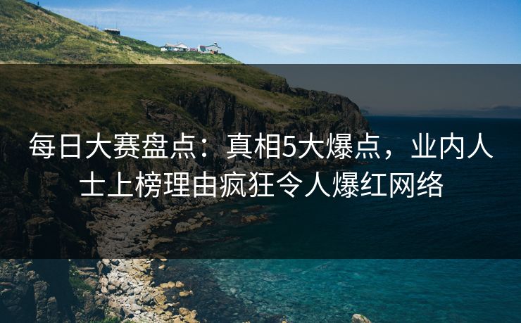 每日大赛盘点:真相5大爆点,业内人士上榜理由疯狂令人爆红网络 每日大赛盘点:真相5大爆点,业内人士上榜理由疯狂令人爆红网络