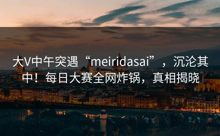 大V中午突遇“meiridasai”，沉沦其中！每日大赛全网炸锅，真相揭晓
