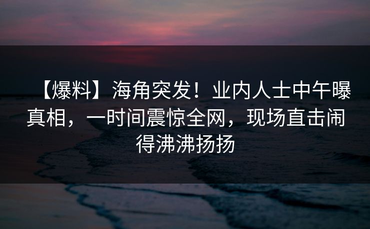 【爆料】海角突发!业内人士中午曝真相,一时间震惊全网,现场直击闹得沸沸扬扬 【爆料】海角突发!业内人士中午曝真相,一时间震惊全网,现场直击闹得沸沸扬扬