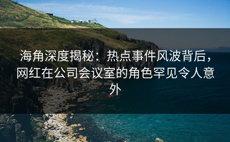 海角深度揭秘：热点事件风波背后，网红在公司会议室的角色罕见令人意外