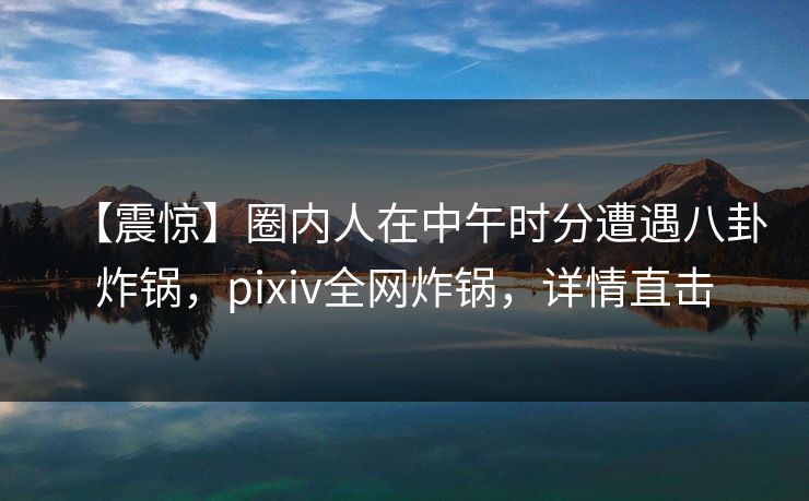 【震惊】圈内人在中午时分遭遇八卦炸锅，pixiv全网炸锅，详情直击