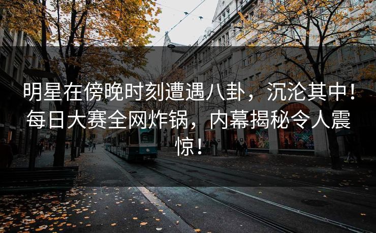 明星在傍晚时刻遭遇八卦，沉沦其中！每日大赛全网炸锅，内幕揭秘令人震惊！