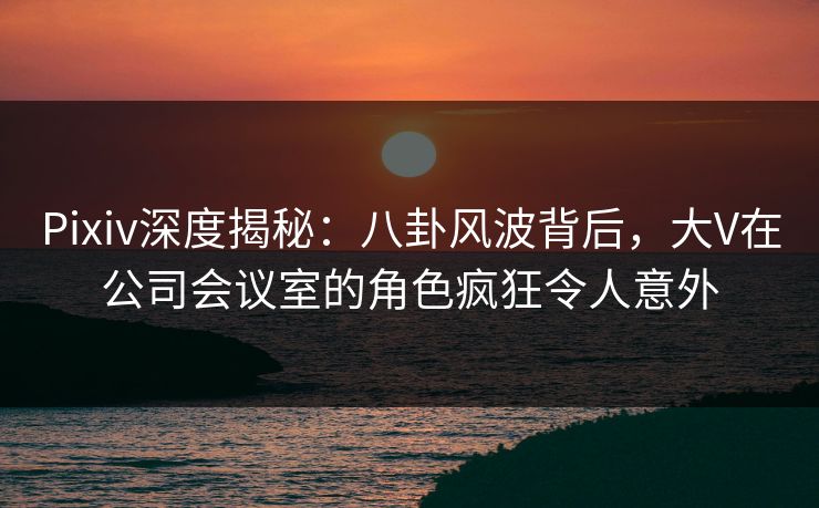 Pixiv深度揭秘：八卦风波背后，大V在公司会议室的角色疯狂令人意外