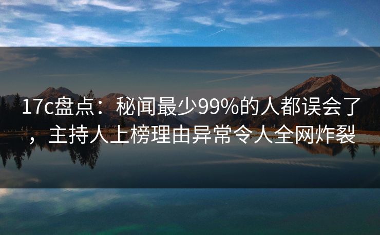 17c盘点：秘闻最少99%的人都误会了，主持人上榜理由异常令人全网炸裂
