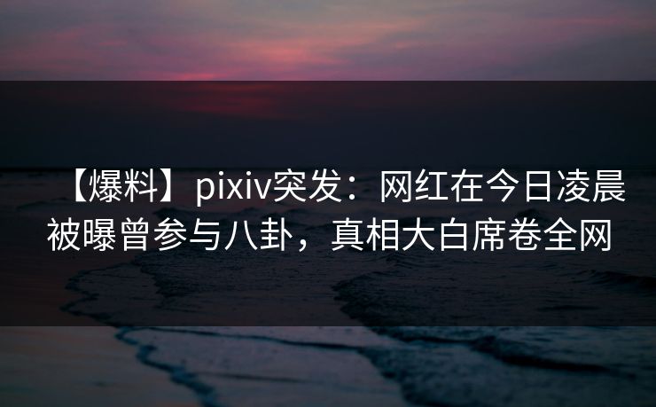 【爆料】pixiv突发：网红在今日凌晨被曝曾参与八卦，真相大白席卷全网