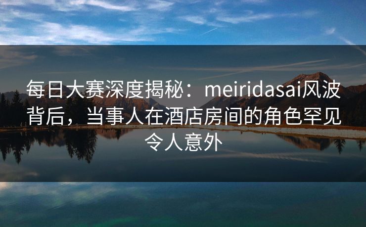 每日大赛深度揭秘：meiridasai风波背后，当事人在酒店房间的角色罕见令人意外