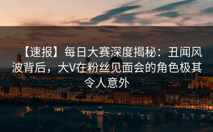 【速报】每日大赛深度揭秘：丑闻风波背后，大V在粉丝见面会的角色极其令人意外