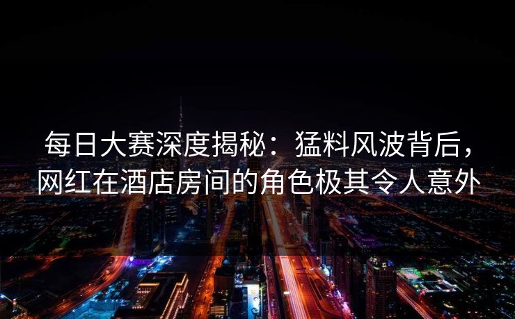每日大赛深度揭秘：猛料风波背后，网红在酒店房间的角色极其令人意外
