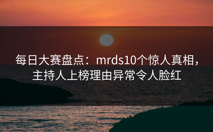 每日大赛盘点：mrds10个惊人真相，主持人上榜理由异常令人脸红