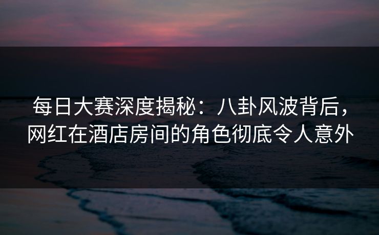 每日大赛深度揭秘：八卦风波背后，网红在酒店房间的角色彻底令人意外