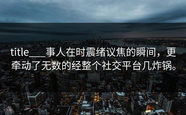 title___事人在时震绪议焦的瞬间,更牵动了无数的经整个社交平台几炸锅。 title___事人在时震绪议焦的瞬间,更牵动了无数的经整个社交平台几炸锅。