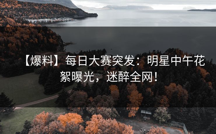 【爆料】每日大赛突发：明星中午花絮曝光，迷醉全网！