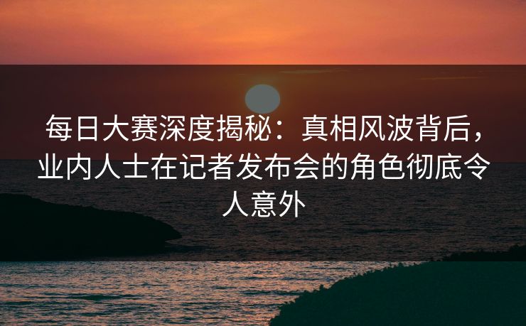 每日大赛深度揭秘:真相风波背后,业内人士在记者发布会的角色彻底令人意外 每日大赛深度揭秘:真相风波背后,业内人士在记者发布会的角色彻底令人意外