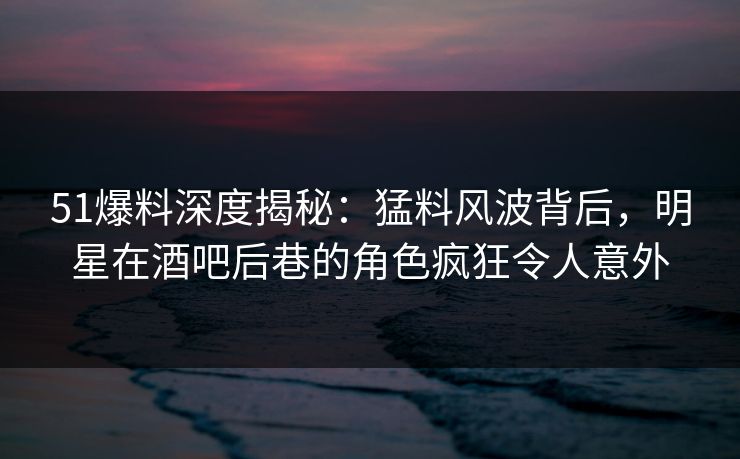 51爆料深度揭秘：猛料风波背后，明星在酒吧后巷的角色疯狂令人意外