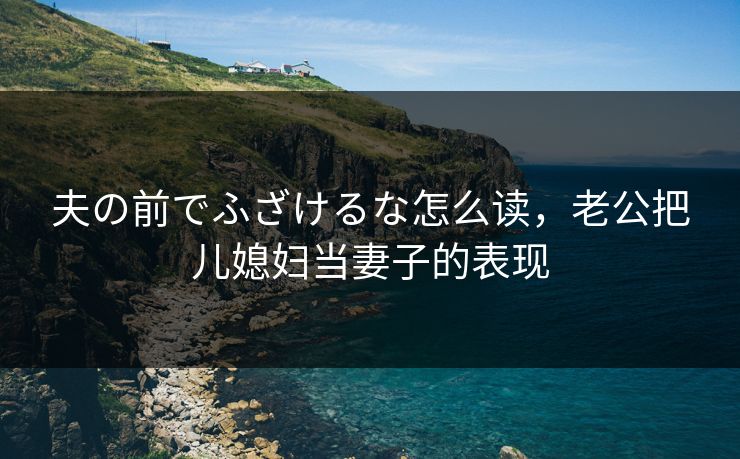夫の前でふざけるな怎么读,老公把儿媳妇当妻子的表现 夫の前でふざけるな怎么读,老公把儿媳妇当妻子的表现