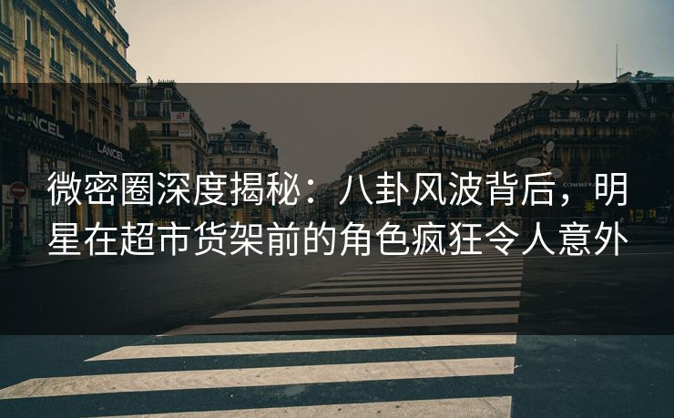 微密圈深度揭秘：八卦风波背后，明星在超市货架前的角色疯狂令人意外